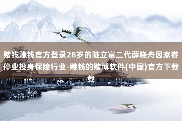 赌钱赚钱官方登录28岁的陡立富二代薛晓舟因家眷停业投身保障行业-赚钱的赌博软件(中国)官方下载