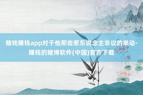 赌钱赚钱app对于他那些惹东说念主非议的举动-赚钱的赌博软件(中国)官方下载