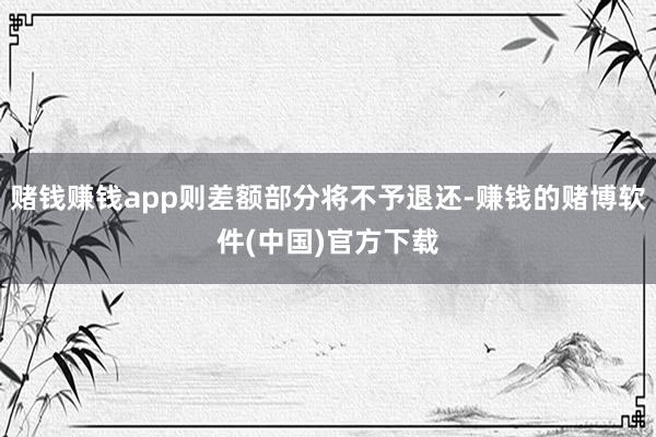 赌钱赚钱app则差额部分将不予退还-赚钱的赌博软件(中国)官方下载