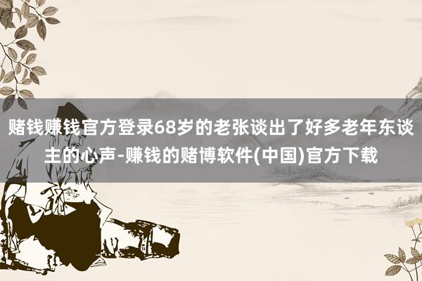 赌钱赚钱官方登录68岁的老张谈出了好多老年东谈主的心声-赚钱的赌博软件(中国)官方下载
