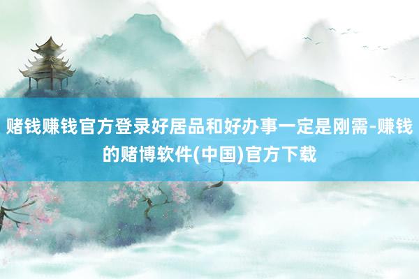 赌钱赚钱官方登录好居品和好办事一定是刚需-赚钱的赌博软件(中国)官方下载
