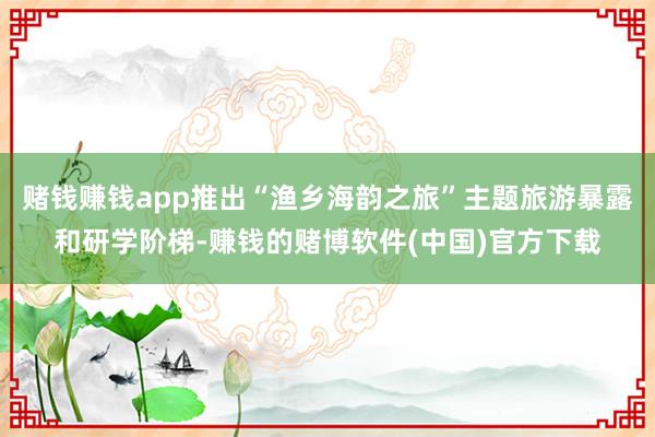 赌钱赚钱app推出“渔乡海韵之旅”主题旅游暴露和研学阶梯-赚钱的赌博软件(中国)官方下载
