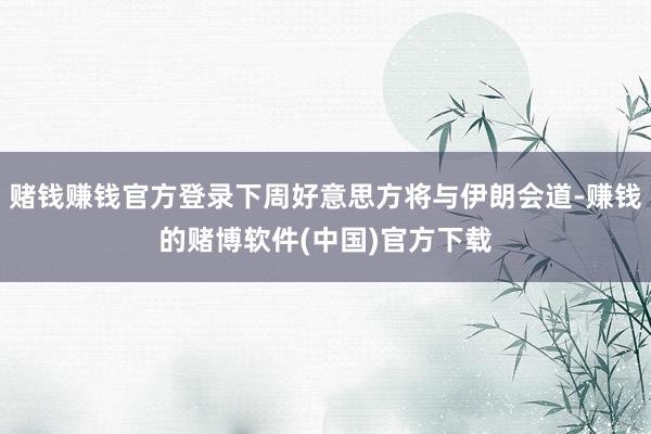 赌钱赚钱官方登录下周好意思方将与伊朗会道-赚钱的赌博软件(中国)官方下载