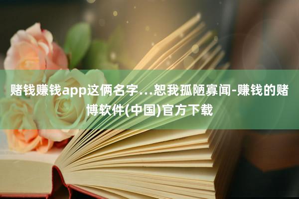 赌钱赚钱app这俩名字…恕我孤陋寡闻-赚钱的赌博软件(中国)官方下载