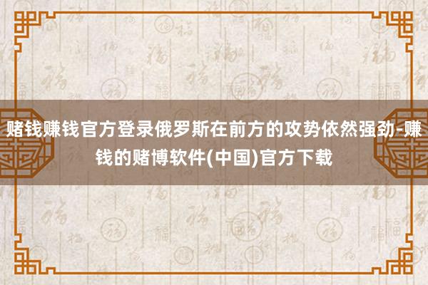 赌钱赚钱官方登录俄罗斯在前方的攻势依然强劲-赚钱的赌博软件(中国)官方下载