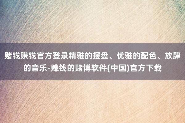 赌钱赚钱官方登录精雅的摆盘、优雅的配色、放肆的音乐-赚钱的赌博软件(中国)官方下载