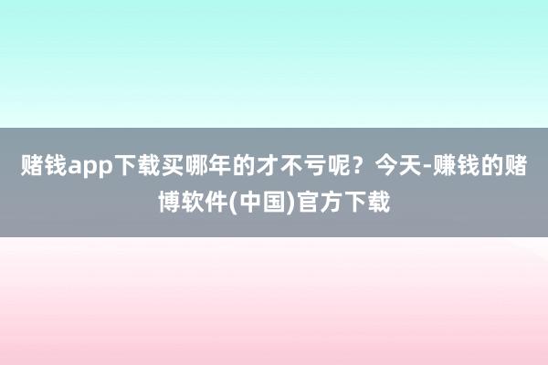 赌钱app下载买哪年的才不亏呢？今天-赚钱的赌博软件(中国)官方下载