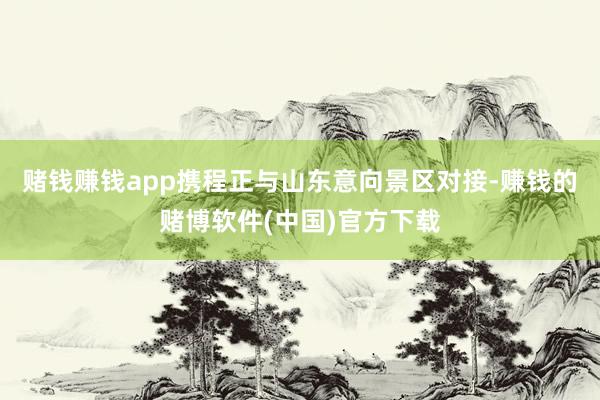 赌钱赚钱app携程正与山东意向景区对接-赚钱的赌博软件(中国)官方下载