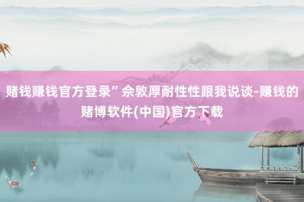 赌钱赚钱官方登录”佘敦厚耐性性跟我说谈-赚钱的赌博软件(中国)官方下载