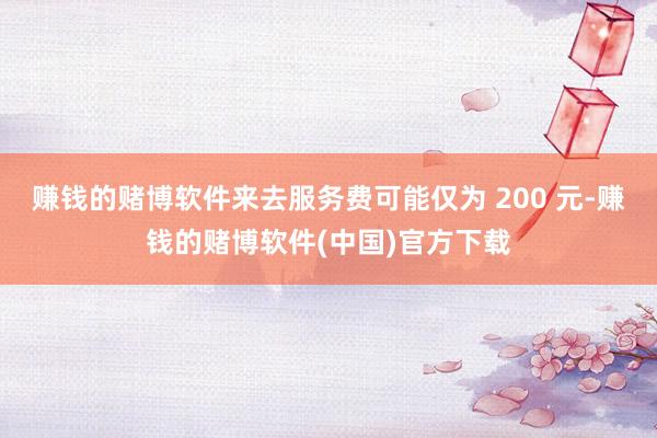 赚钱的赌博软件来去服务费可能仅为 200 元-赚钱的赌博软件(中国)官方下载