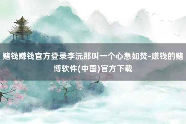 赌钱赚钱官方登录李沅那叫一个心急如焚-赚钱的赌博软件(中国)官方下载