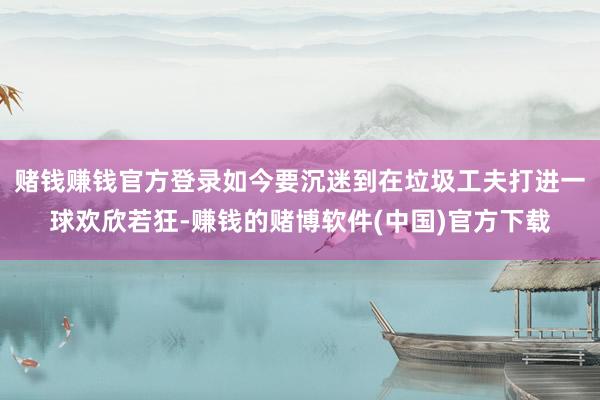 赌钱赚钱官方登录如今要沉迷到在垃圾工夫打进一球欢欣若狂-赚钱的赌博软件(中国)官方下载