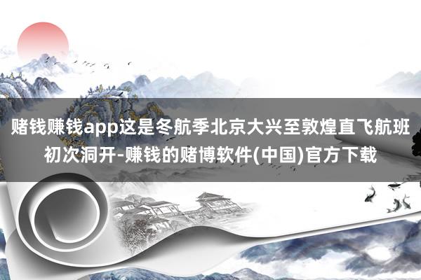 赌钱赚钱app这是冬航季北京大兴至敦煌直飞航班初次洞开-赚钱的赌博软件(中国)官方下载