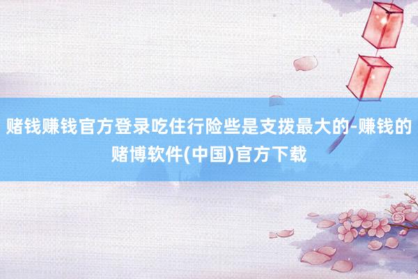 赌钱赚钱官方登录吃住行险些是支拨最大的-赚钱的赌博软件(中国)官方下载