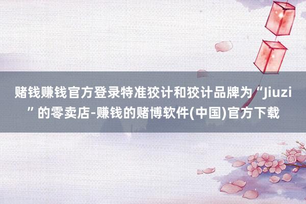 赌钱赚钱官方登录特准狡计和狡计品牌为“Jiuzi”的零卖店-赚钱的赌博软件(中国)官方下载
