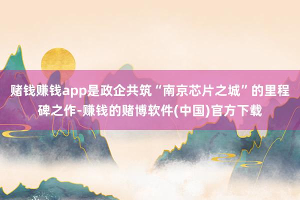 赌钱赚钱app是政企共筑“南京芯片之城”的里程碑之作-赚钱的赌博软件(中国)官方下载