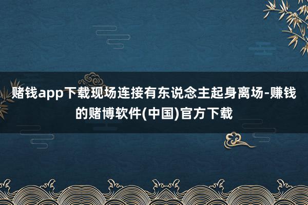 赌钱app下载现场连接有东说念主起身离场-赚钱的赌博软件(中国)官方下载