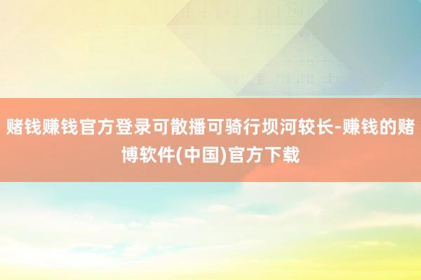 赌钱赚钱官方登录可散播可骑行坝河较长-赚钱的赌博软件(中国)官方下载