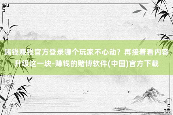 赌钱赚钱官方登录哪个玩家不心动？再接着看内容升级这一块-赚钱的赌博软件(中国)官方下载