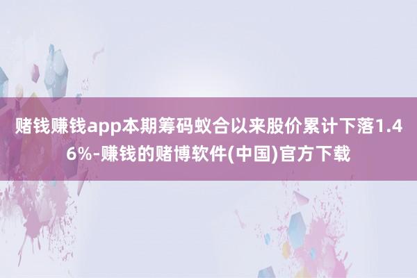 赌钱赚钱app本期筹码蚁合以来股价累计下落1.46%-赚钱的赌博软件(中国)官方下载
