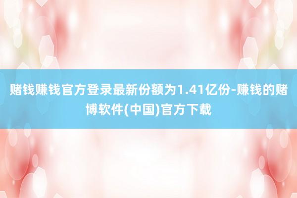 赌钱赚钱官方登录最新份额为1.41亿份-赚钱的赌博软件(中国)官方下载