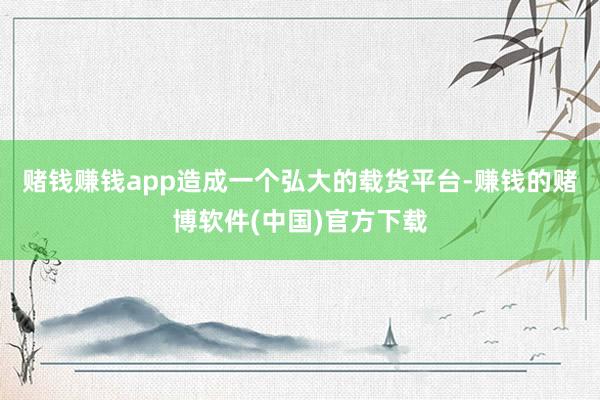 赌钱赚钱app造成一个弘大的载货平台-赚钱的赌博软件(中国)官方下载