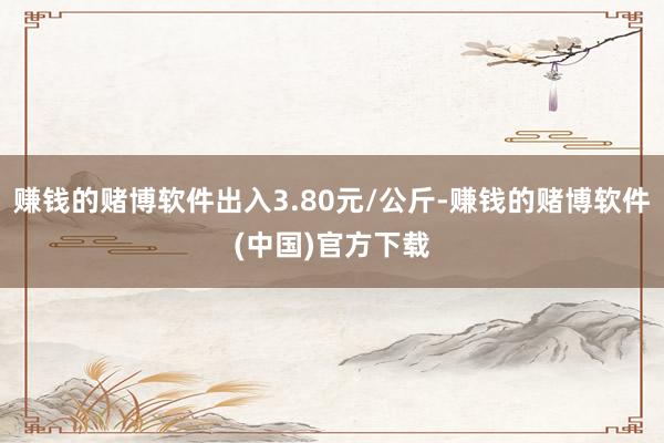 赚钱的赌博软件出入3.80元/公斤-赚钱的赌博软件(中国)官方下载