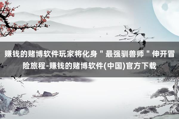 赚钱的赌博软件玩家将化身＂最强驯兽师＂伸开冒险旅程-赚钱的赌博软件(中国)官方下载