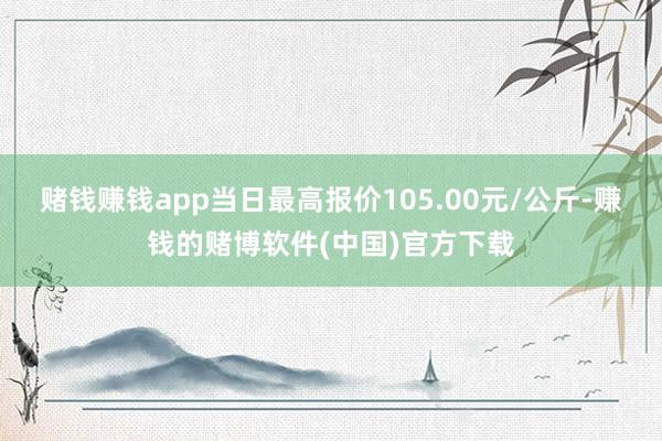 赌钱赚钱app当日最高报价105.00元/公斤-赚钱的赌博软件(中国)官方下载