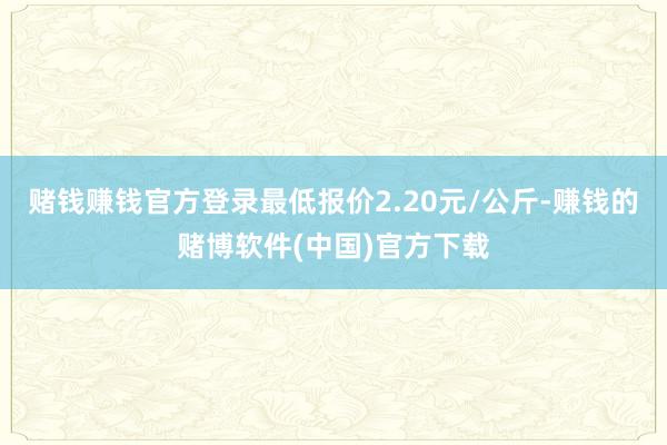 赌钱赚钱官方登录最低报价2.20元/公斤-赚钱的赌博软件(中国)官方下载
