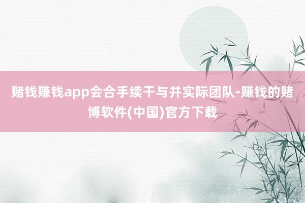 赌钱赚钱app会合手续干与并实际团队-赚钱的赌博软件(中国)官方下载