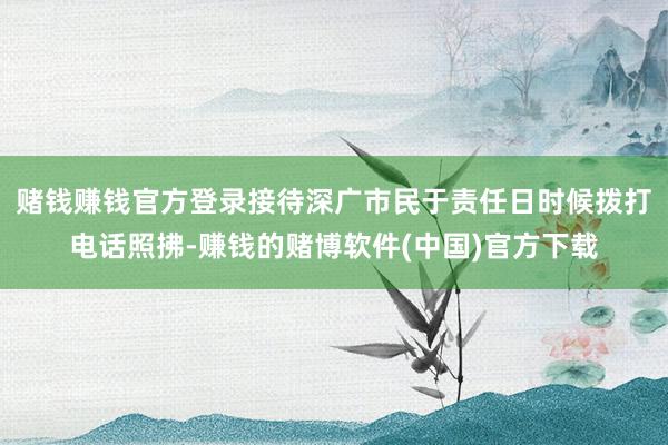 赌钱赚钱官方登录接待深广市民于责任日时候拨打电话照拂-赚钱的赌博软件(中国)官方下载