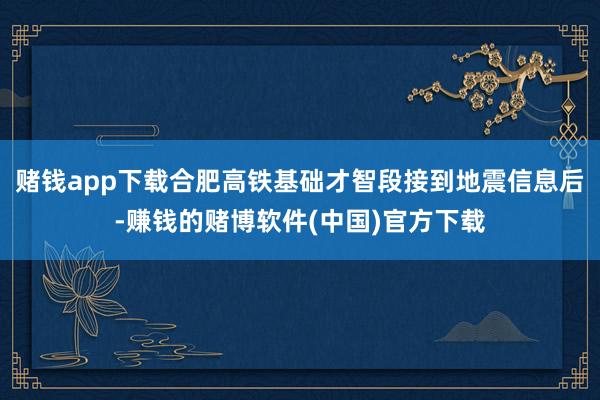 赌钱app下载合肥高铁基础才智段接到地震信息后-赚钱的赌博软件(中国)官方下载