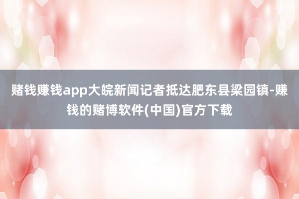 赌钱赚钱app大皖新闻记者抵达肥东县梁园镇-赚钱的赌博软件(中国)官方下载