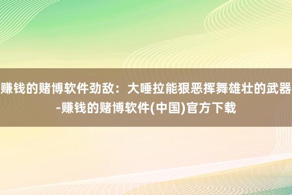 赚钱的赌博软件劲敌：大唾拉能狠恶挥舞雄壮的武器-赚钱的赌博软件(中国)官方下载
