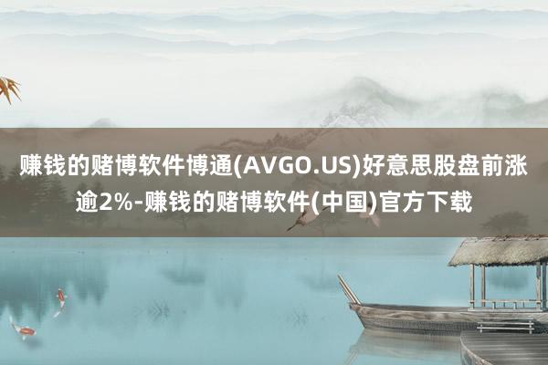 赚钱的赌博软件博通(AVGO.US)好意思股盘前涨逾2%-赚钱的赌博软件(中国)官方下载