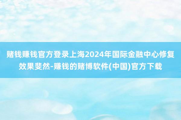 赌钱赚钱官方登录上海2024年国际金融中心修复效果斐然-赚钱的赌博软件(中国)官方下载