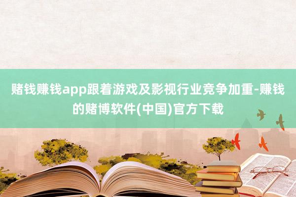 赌钱赚钱app跟着游戏及影视行业竞争加重-赚钱的赌博软件(中国)官方下载