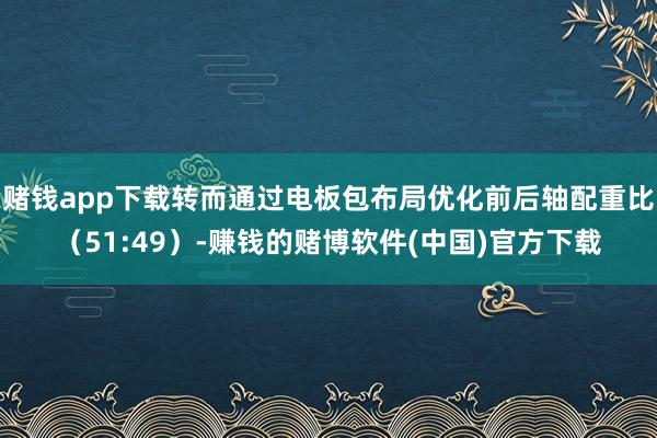 赌钱app下载转而通过电板包布局优化前后轴配重比（51:49）-赚钱的赌博软件(中国)官方下载