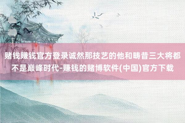 赌钱赚钱官方登录诚然那技艺的他和畴昔三大将都不是巅峰时代-赚钱的赌博软件(中国)官方下载