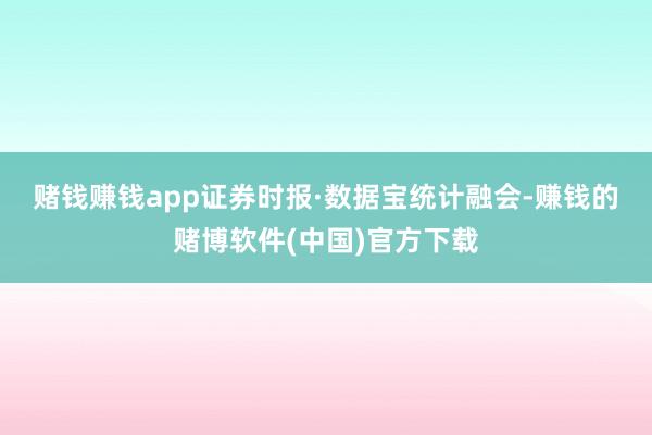 赌钱赚钱app　　证券时报·数据宝统计融会-赚钱的赌博软件(中国)官方下载