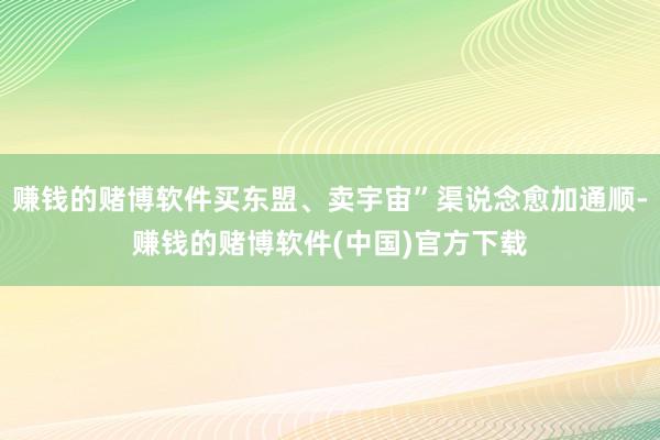 赚钱的赌博软件买东盟、卖宇宙”渠说念愈加通顺-赚钱的赌博软件(中国)官方下载