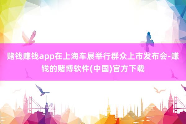 赌钱赚钱app在上海车展举行群众上市发布会-赚钱的赌博软件(中国)官方下载