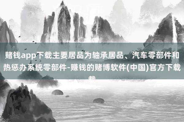 赌钱app下载主要居品为轴承居品、汽车零部件和热惩办系统零部件-赚钱的赌博软件(中国)官方下载