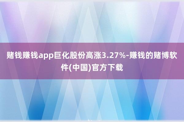 赌钱赚钱app巨化股份高涨3.27%-赚钱的赌博软件(中国)官方下载
