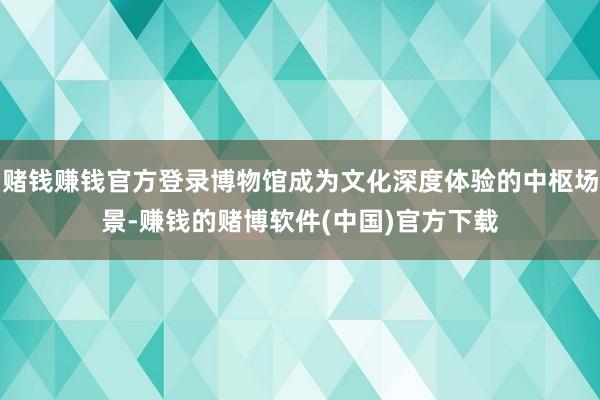 赌钱赚钱官方登录博物馆成为文化深度体验的中枢场景-赚钱的赌博软件(中国)官方下载