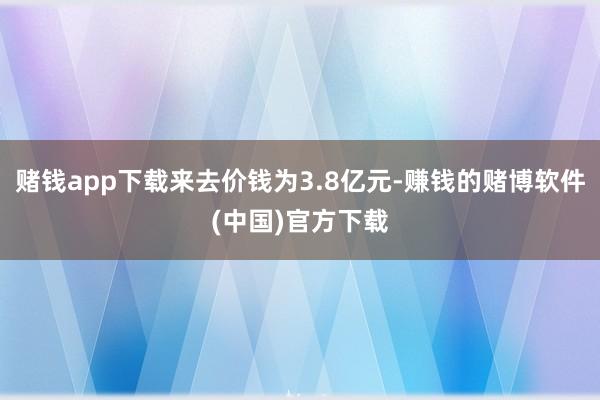 赌钱app下载来去价钱为3.8亿元-赚钱的赌博软件(中国)官方下载
