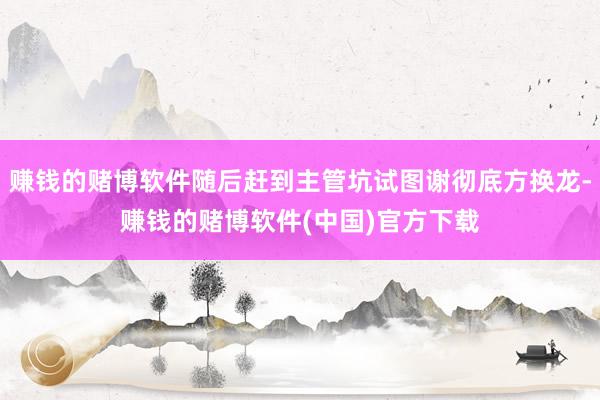 赚钱的赌博软件随后赶到主管坑试图谢彻底方换龙-赚钱的赌博软件(中国)官方下载