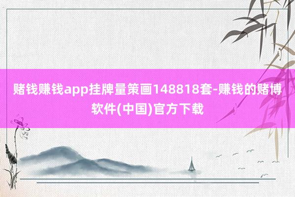 赌钱赚钱app挂牌量策画148818套-赚钱的赌博软件(中国)官方下载