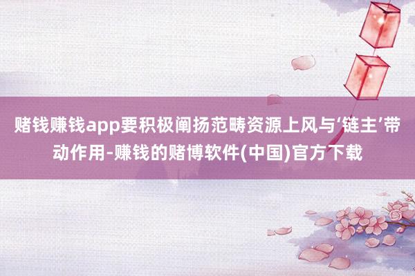 赌钱赚钱app要积极阐扬范畴资源上风与‘链主’带动作用-赚钱的赌博软件(中国)官方下载